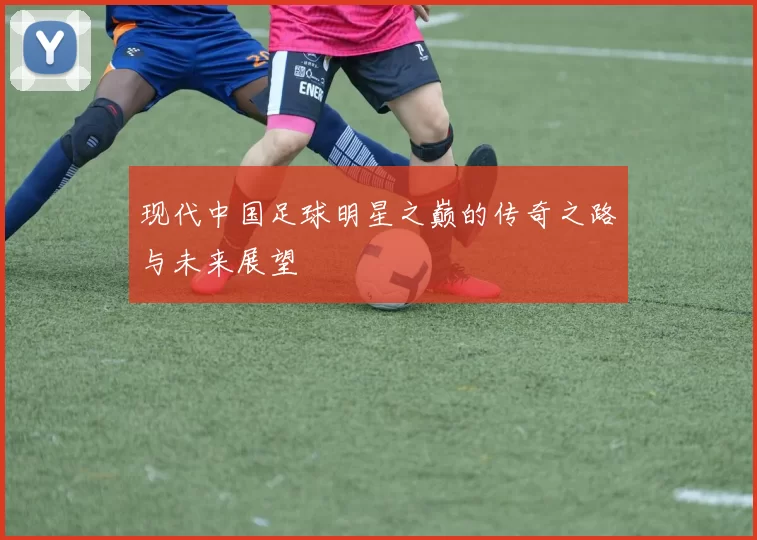 现代中国足球明星之巅的传奇之路与未来展望