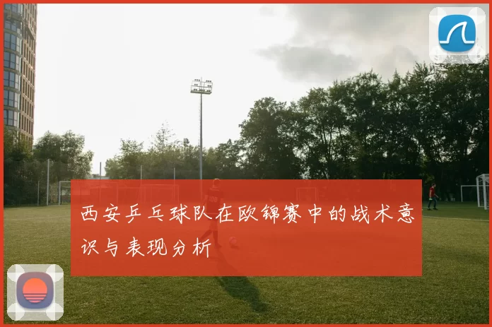 西安乒乓球队在欧锦赛中的战术意识与表现分析
