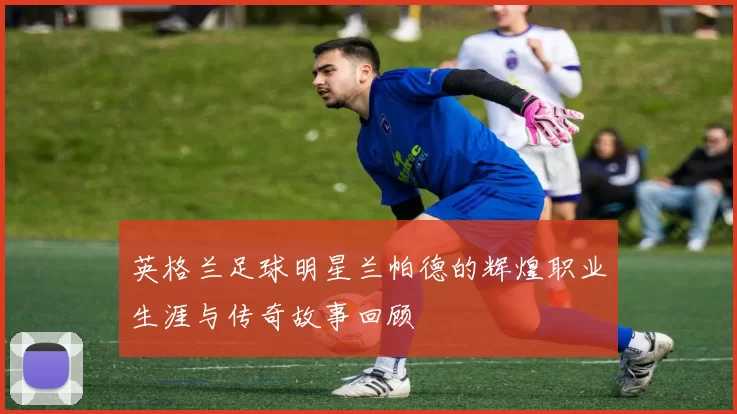 英格兰足球明星兰帕德的辉煌职业生涯与传奇故事回顾