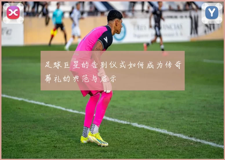 足球巨星的告别仪式如何成为传奇葬礼的典范与启示