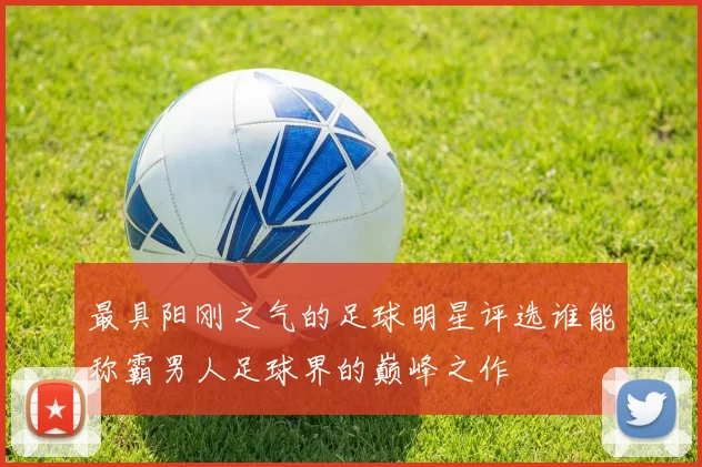 最具阳刚之气的足球明星评选谁能称霸男人足球界的巅峰之作