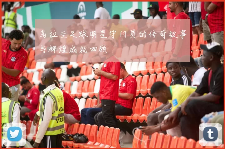 乌拉圭足球明星守门员的传奇故事与辉煌成就回顾