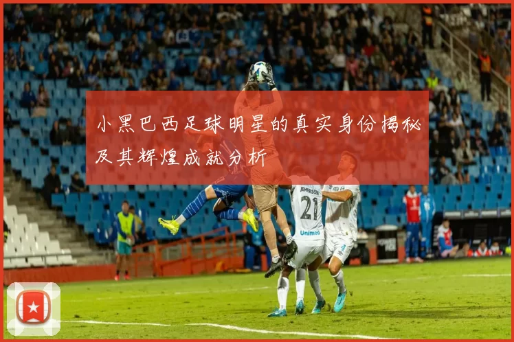 小黑巴西足球明星的真实身份揭秘及其辉煌成就分析
