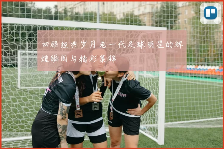 回顾经典岁月老一代足球明星的辉煌瞬间与精彩集锦