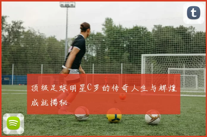 顶级足球明星C罗的传奇人生与辉煌成就揭秘