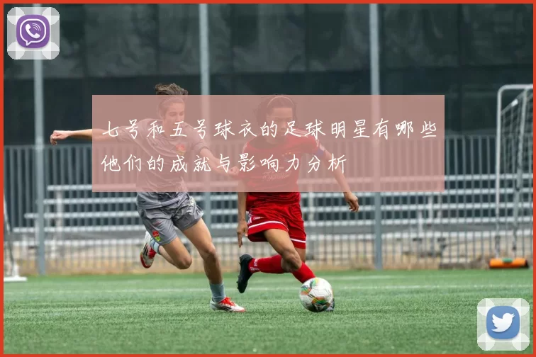 七号和五号球衣的足球明星有哪些他们的成就与影响力分析