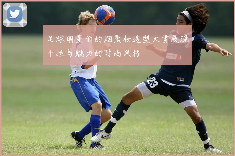 足球明星们的烟熏妆造型大赏展现个性与魅力的时尚风格