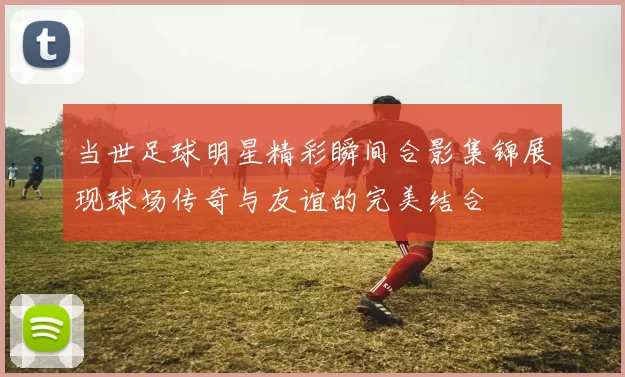 当世足球明星精彩瞬间合影集锦展现球场传奇与友谊的完美结合