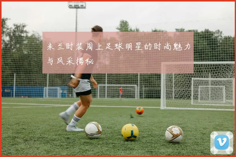 米兰时装周上足球明星的时尚魅力与风采揭秘
