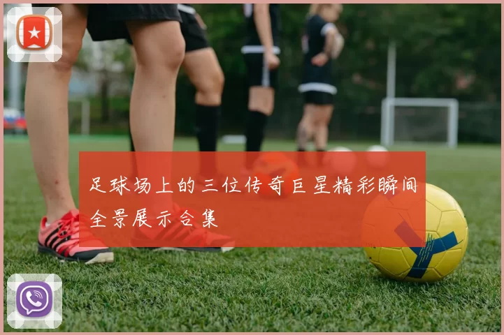 足球场上的三位传奇巨星精彩瞬间全景展示合集