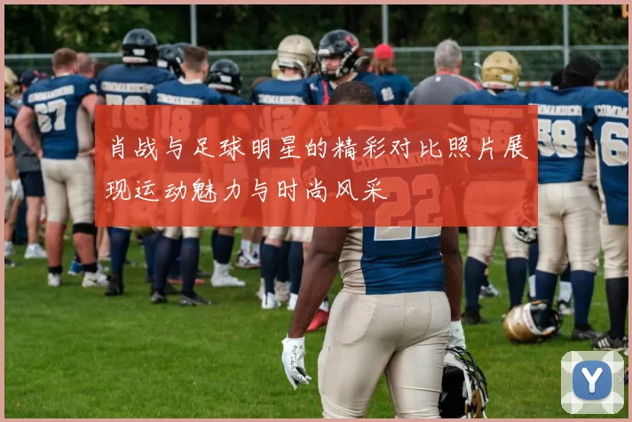 肖战与足球明星的精彩对比照片展现运动魅力与时尚风采