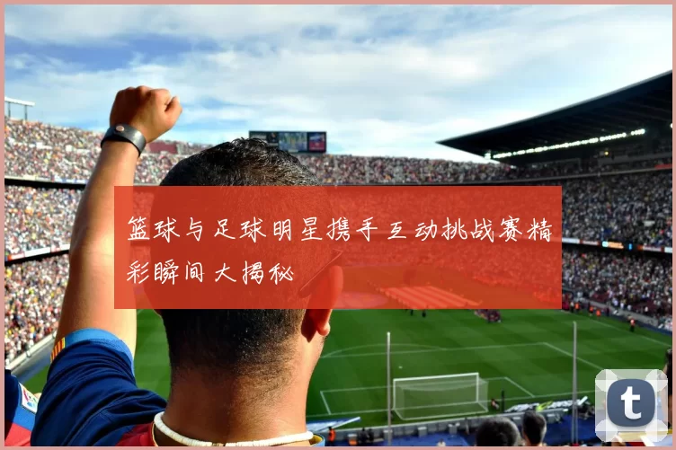 篮球与足球明星携手互动挑战赛精彩瞬间大揭秘