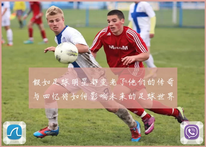 假如足球明星都变老了他们的传奇与回忆将如何影响未来的足球世界