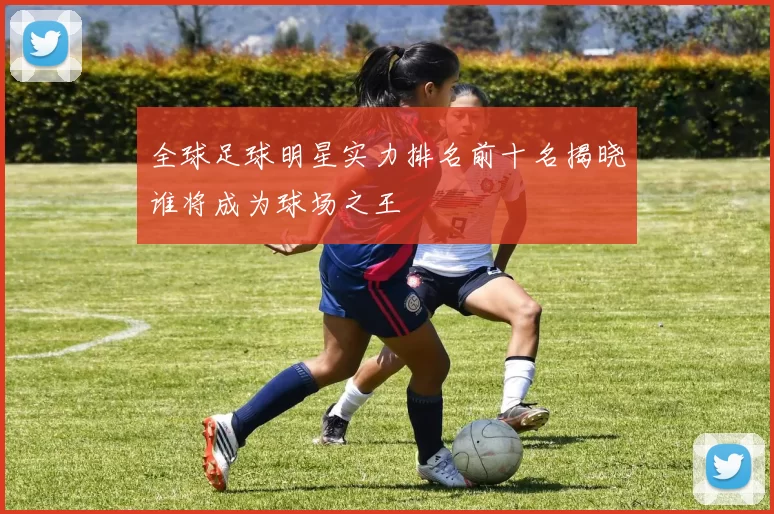 全球足球明星实力排名前十名揭晓谁将成为球场之王