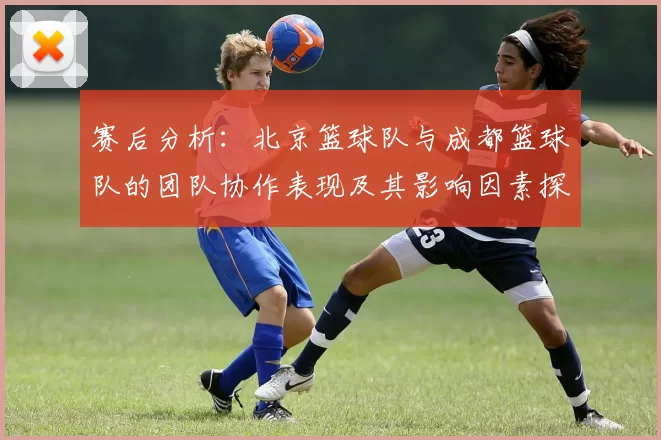 赛后分析：北京篮球队与成都篮球队的团队协作表现及其影响因素探讨