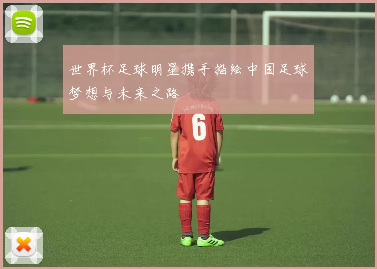 世界杯足球明星携手描绘中国足球梦想与未来之路