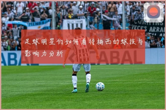 足球明星们如何看待梅西的球技与影响力分析
