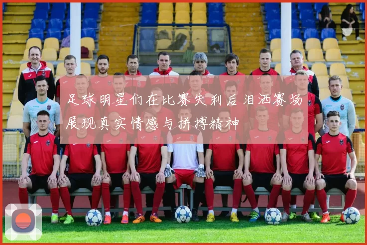 足球明星们在比赛失利后泪洒赛场展现真实情感与拼搏精神