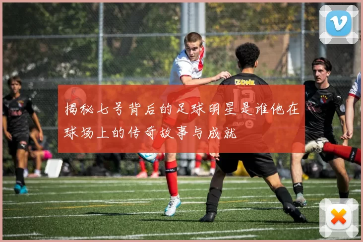 揭秘七号背后的足球明星是谁他在球场上的传奇故事与成就