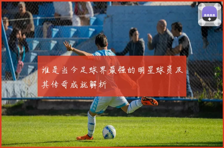 谁是当今足球界最强的明星球员及其传奇成就解析