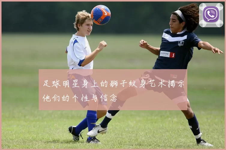 足球明星身上的狮子纹身艺术揭示他们的个性与信念