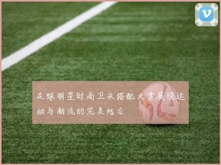 足球明星时尚卫衣搭配大赏展现运动与潮流的完美结合