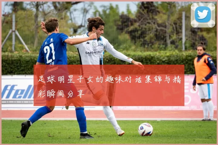 足球明星子女的趣味对话集锦与精彩瞬间分享